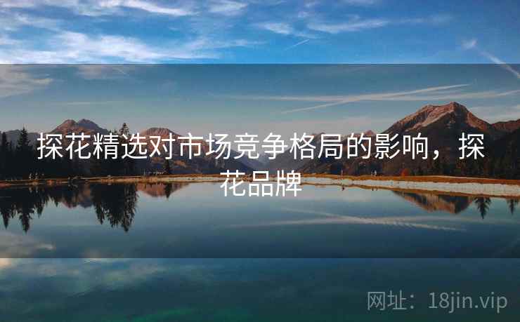 探花精选对市场竞争格局的影响，探花品牌