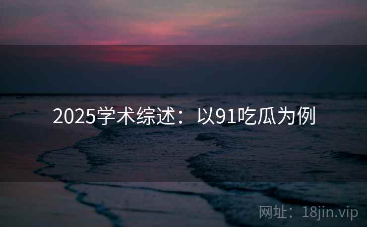 2025学术综述：以91吃瓜为例