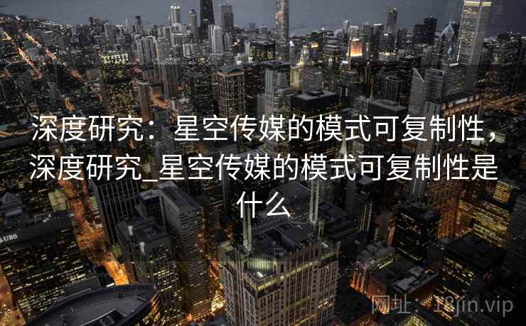 深度研究：星空传媒的模式可复制性，深度研究_星空传媒的模式可复制性是什么